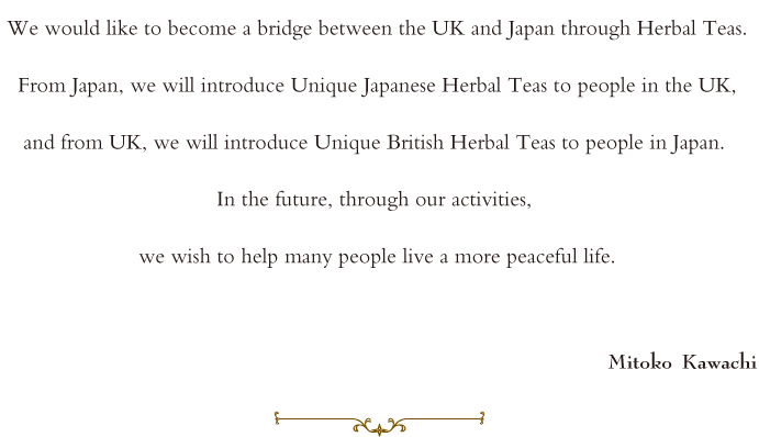 We would like to be a bridge between UK and Japan through Herbal Teas. From Japan, we introduce Japanese Unique Herb Teas to people in UK. From UK, we introduce UK Unique Herb Teas to people in Japan. In future, through our activities, we wish all people live peaceful life.